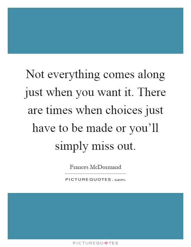Not everything comes along just when you want it. There are times when choices just have to be made or you'll simply miss out Picture Quote #1
