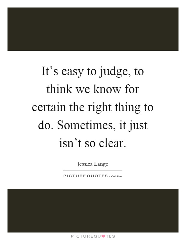 It's easy to judge, to think we know for certain the right thing to do. Sometimes, it just isn't so clear Picture Quote #1