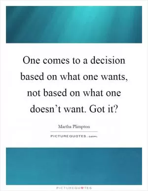 One comes to a decision based on what one wants, not based on what one doesn’t want. Got it? Picture Quote #1