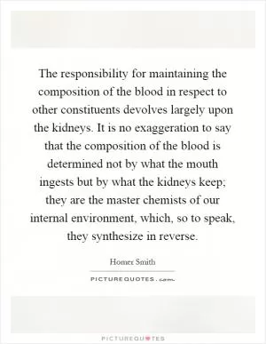 The responsibility for maintaining the composition of the blood in respect to other constituents devolves largely upon the kidneys. It is no exaggeration to say that the composition of the blood is determined not by what the mouth ingests but by what the kidneys keep; they are the master chemists of our internal environment, which, so to speak, they synthesize in reverse Picture Quote #1