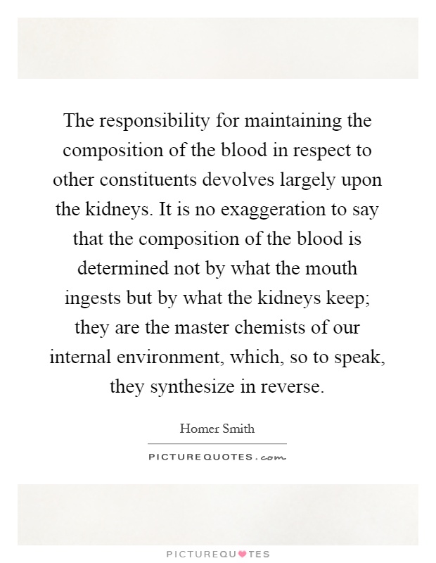 The responsibility for maintaining the composition of the blood in respect to other constituents devolves largely upon the kidneys. It is no exaggeration to say that the composition of the blood is determined not by what the mouth ingests but by what the kidneys keep; they are the master chemists of our internal environment, which, so to speak, they synthesize in reverse Picture Quote #1
