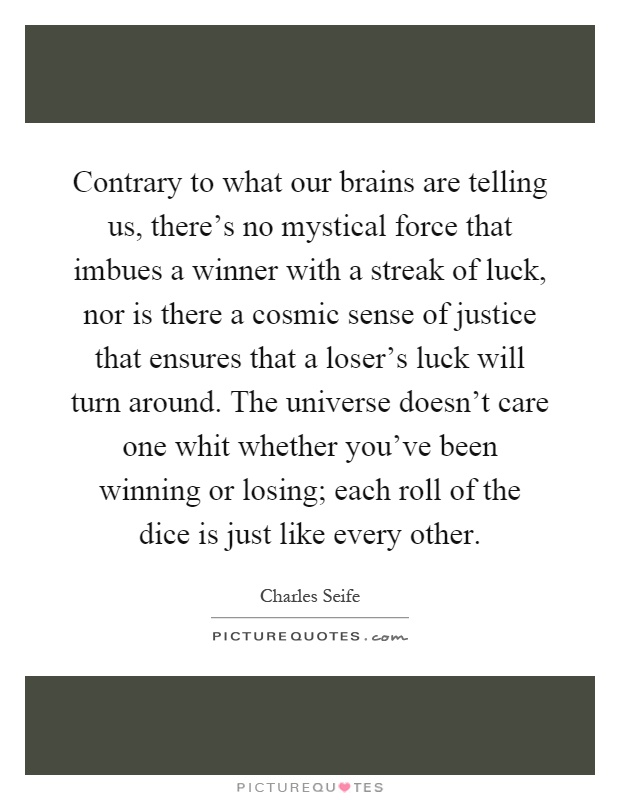 Contrary to what our brains are telling us, there's no mystical force that imbues a winner with a streak of luck, nor is there a cosmic sense of justice that ensures that a loser's luck will turn around. The universe doesn't care one whit whether you've been winning or losing; each roll of the dice is just like every other Picture Quote #1