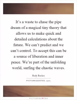 It’s a waste to chase the pipe dream of a magical tiny theory that allows us to make quick and detailed calculations about the future. We can’t predict and we can’t control. To accept this can be a source of liberation and inner peace. We’re part of the unfolding world, surfing the chaotic waves Picture Quote #1