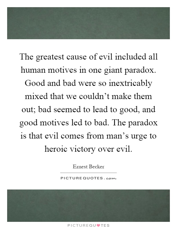 The greatest cause of evil included all human motives in one giant paradox. Good and bad were so inextricably mixed that we couldn't make them out; bad seemed to lead to good, and good motives led to bad. The paradox is that evil comes from man's urge to heroic victory over evil Picture Quote #1