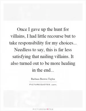 Once I gave up the hunt for villains, I had little recourse but to take responsibility for my choices... Needless to say, this is far less satisfying that nailing villains. It also turned out to be more healing in the end Picture Quote #1
