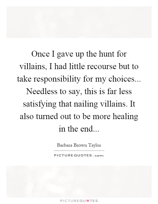Once I gave up the hunt for villains, I had little recourse but to take responsibility for my choices... Needless to say, this is far less satisfying that nailing villains. It also turned out to be more healing in the end Picture Quote #1