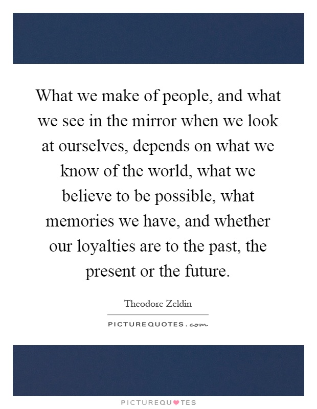 What we make of people, and what we see in the mirror when we look at ourselves, depends on what we know of the world, what we believe to be possible, what memories we have, and whether our loyalties are to the past, the present or the future Picture Quote #1