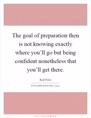 The goal of preparation then is not knowing exactly where you’ll go but being confident nonetheless that you’ll get there Picture Quote #1