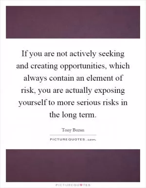 If you are not actively seeking and creating opportunities, which always contain an element of risk, you are actually exposing yourself to more serious risks in the long term Picture Quote #1