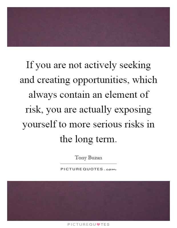 If you are not actively seeking and creating opportunities, which always contain an element of risk, you are actually exposing yourself to more serious risks in the long term Picture Quote #1