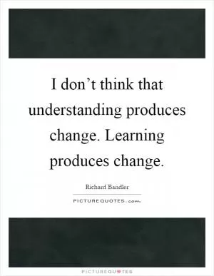 I don’t think that understanding produces change. Learning produces change Picture Quote #1