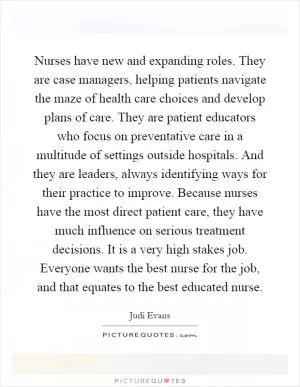 Nurses have new and expanding roles. They are case managers, helping patients navigate the maze of health care choices and develop plans of care. They are patient educators who focus on preventative care in a multitude of settings outside hospitals. And they are leaders, always identifying ways for their practice to improve. Because nurses have the most direct patient care, they have much influence on serious treatment decisions. It is a very high stakes job. Everyone wants the best nurse for the job, and that equates to the best educated nurse Picture Quote #1