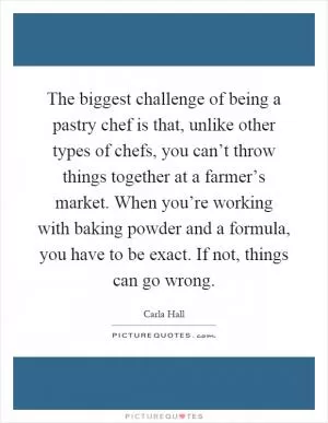 The biggest challenge of being a pastry chef is that, unlike other types of chefs, you can’t throw things together at a farmer’s market. When you’re working with baking powder and a formula, you have to be exact. If not, things can go wrong Picture Quote #1