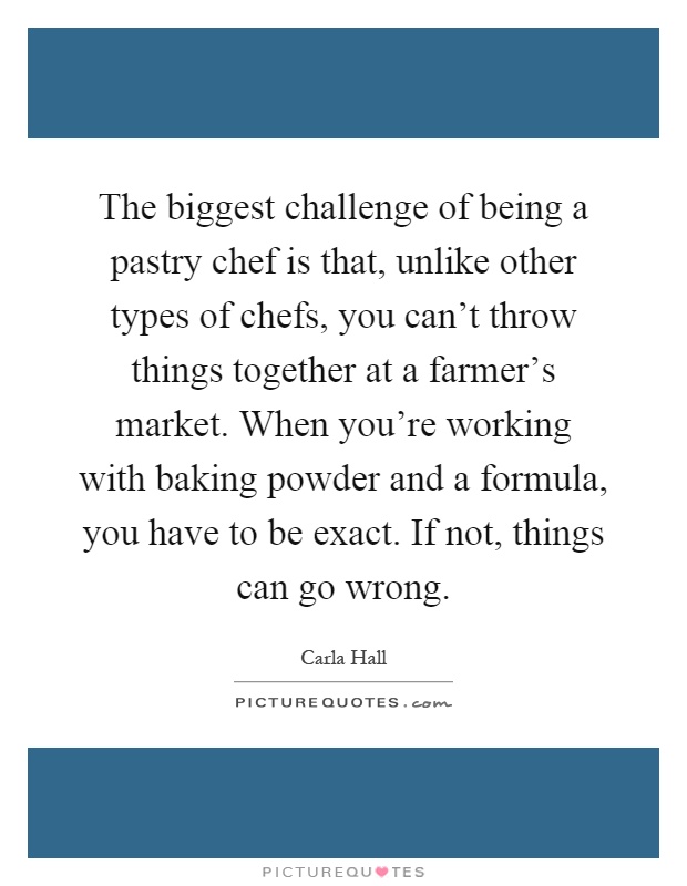 The biggest challenge of being a pastry chef is that, unlike other types of chefs, you can't throw things together at a farmer's market. When you're working with baking powder and a formula, you have to be exact. If not, things can go wrong Picture Quote #1