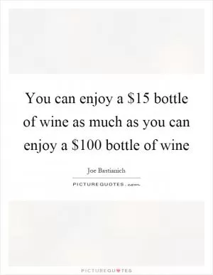 You can enjoy a $15 bottle of wine as much as you can enjoy a $100 bottle of wine Picture Quote #1