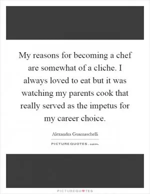 My reasons for becoming a chef are somewhat of a cliche. I always loved to eat but it was watching my parents cook that really served as the impetus for my career choice Picture Quote #1