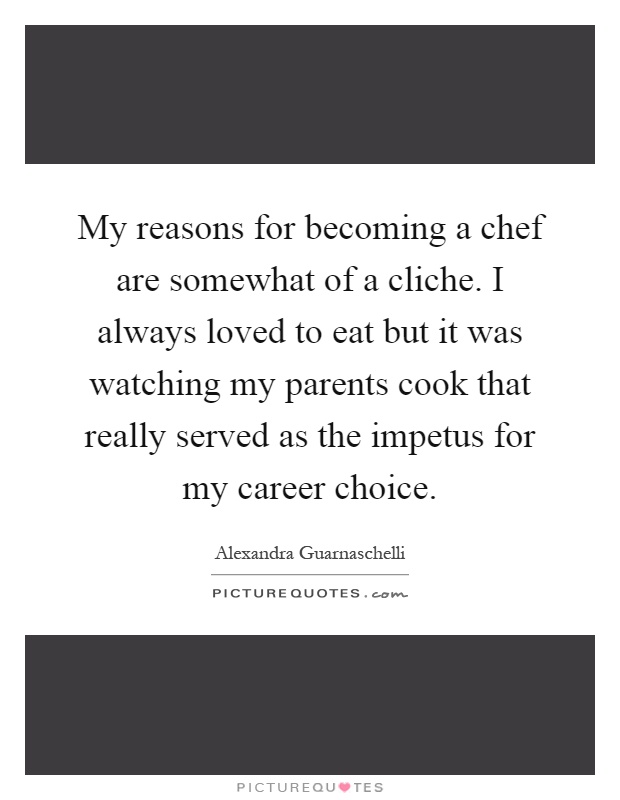 My reasons for becoming a chef are somewhat of a cliche. I always loved to eat but it was watching my parents cook that really served as the impetus for my career choice Picture Quote #1
