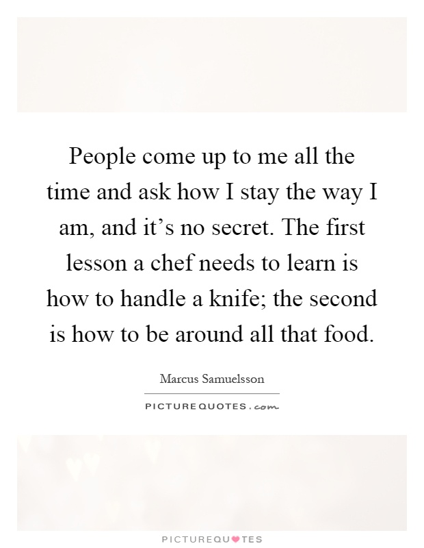People come up to me all the time and ask how I stay the way I am, and it's no secret. The first lesson a chef needs to learn is how to handle a knife; the second is how to be around all that food Picture Quote #1
