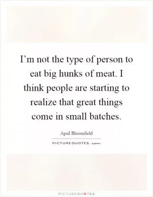 I’m not the type of person to eat big hunks of meat. I think people are starting to realize that great things come in small batches Picture Quote #1