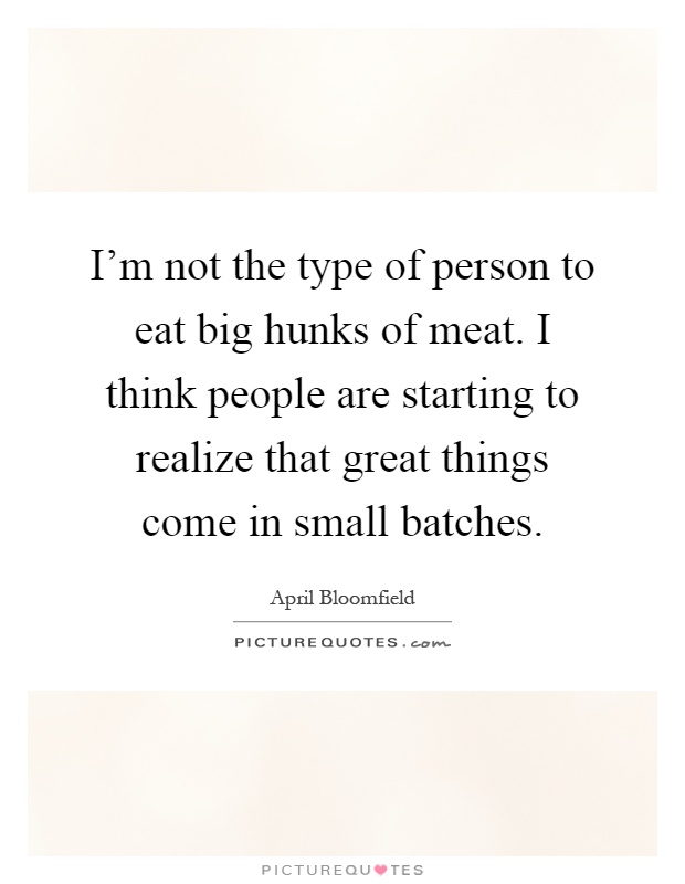 I'm not the type of person to eat big hunks of meat. I think people are starting to realize that great things come in small batches Picture Quote #1
