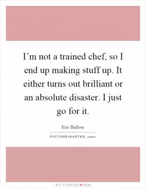 I’m not a trained chef, so I end up making stuff up. It either turns out brilliant or an absolute disaster. I just go for it Picture Quote #1