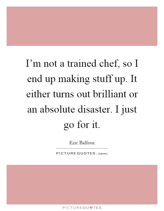 I'm not a trained chef, so I end up making stuff up. It either turns out brilliant or an absolute disaster. I just go for it Picture Quote #1
