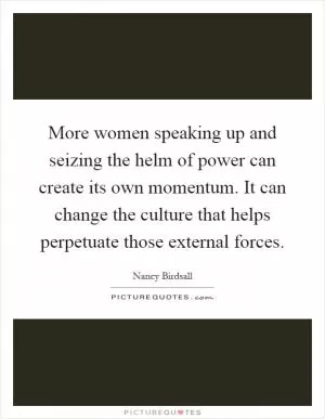 More women speaking up and seizing the helm of power can create its own momentum. It can change the culture that helps perpetuate those external forces Picture Quote #1