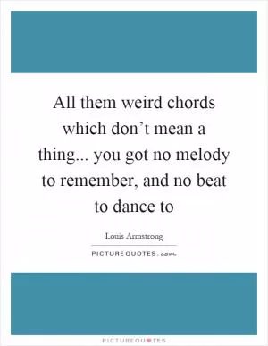 All them weird chords which don’t mean a thing... you got no melody to remember, and no beat to dance to Picture Quote #1