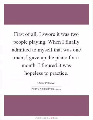 First of all, I swore it was two people playing. When I finally admitted to myself that was one man, I gave up the piano for a month. I figured it was hopeless to practice Picture Quote #1
