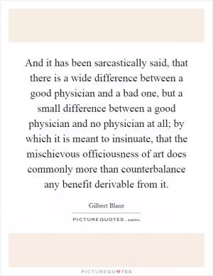 And it has been sarcastically said, that there is a wide difference between a good physician and a bad one, but a small difference between a good physician and no physician at all; by which it is meant to insinuate, that the mischievous officiousness of art does commonly more than counterbalance any benefit derivable from it Picture Quote #1