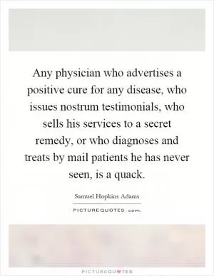 Any physician who advertises a positive cure for any disease, who issues nostrum testimonials, who sells his services to a secret remedy, or who diagnoses and treats by mail patients he has never seen, is a quack Picture Quote #1