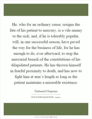 He, who for an ordinary cause, resigns the fate of his patient to mercury, is a vile enemy to the sick; and, if he is tolerably popular, will, in one successful season, have paved the way for the business of life, for he has enough to do, ever afterward, to stop the mercurial breach of the constitutions of his dilapidated patients. He has thrown himself in fearful proximity to death, and has now to fight him at arm’s length as long as the patient maintains a miserable existence Picture Quote #1