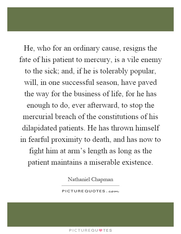 He, who for an ordinary cause, resigns the fate of his patient to mercury, is a vile enemy to the sick; and, if he is tolerably popular, will, in one successful season, have paved the way for the business of life, for he has enough to do, ever afterward, to stop the mercurial breach of the constitutions of his dilapidated patients. He has thrown himself in fearful proximity to death, and has now to fight him at arm's length as long as the patient maintains a miserable existence Picture Quote #1