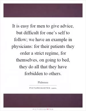 It is easy for men to give advice, but difficult for one’s self to follow; we have an example in physicians: for their patients they order a strict regime, for themselves, on going to bed, they do all that they have forbidden to others Picture Quote #1