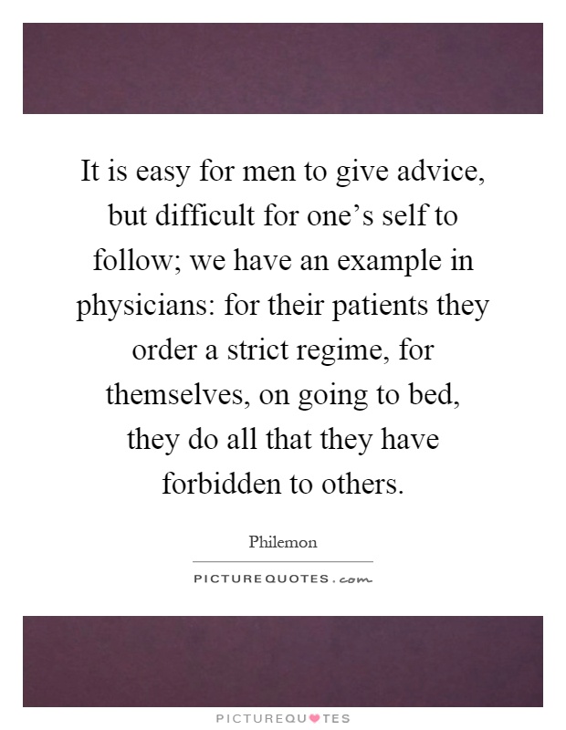It is easy for men to give advice, but difficult for one's self to follow; we have an example in physicians: for their patients they order a strict regime, for themselves, on going to bed, they do all that they have forbidden to others Picture Quote #1