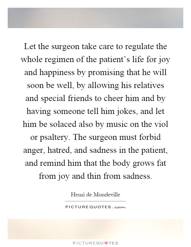 Let the surgeon take care to regulate the whole regimen of the patient's life for joy and happiness by promising that he will soon be well, by allowing his relatives and special friends to cheer him and by having someone tell him jokes, and let him be solaced also by music on the viol or psaltery. The surgeon must forbid anger, hatred, and sadness in the patient, and remind him that the body grows fat from joy and thin from sadness Picture Quote #1