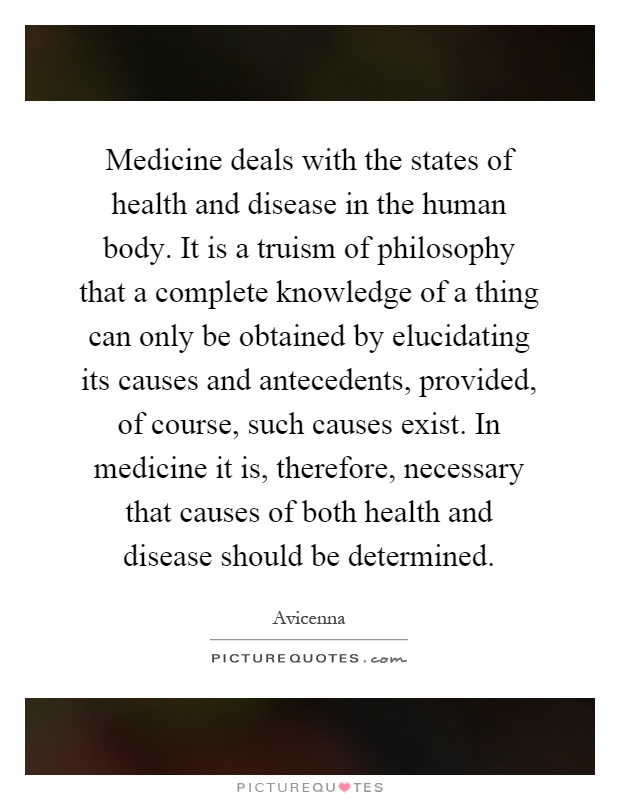 Medicine deals with the states of health and disease in the human body. It is a truism of philosophy that a complete knowledge of a thing can only be obtained by elucidating its causes and antecedents, provided, of course, such causes exist. In medicine it is, therefore, necessary that causes of both health and disease should be determined Picture Quote #1