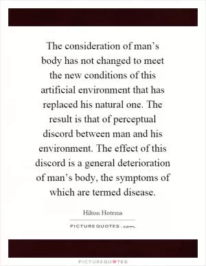 The consideration of man’s body has not changed to meet the new conditions of this artificial environment that has replaced his natural one. The result is that of perceptual discord between man and his environment. The effect of this discord is a general deterioration of man’s body, the symptoms of which are termed disease Picture Quote #1