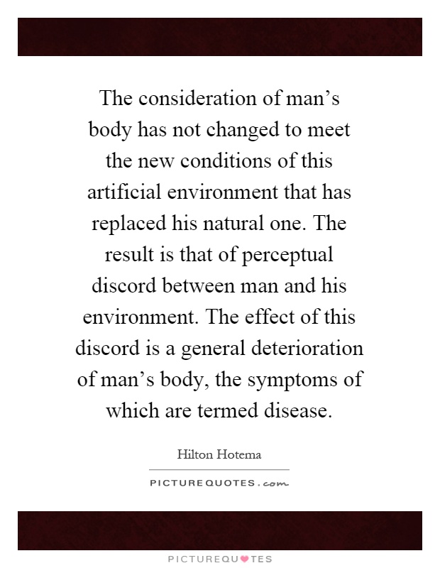 The consideration of man's body has not changed to meet the new conditions of this artificial environment that has replaced his natural one. The result is that of perceptual discord between man and his environment. The effect of this discord is a general deterioration of man's body, the symptoms of which are termed disease Picture Quote #1