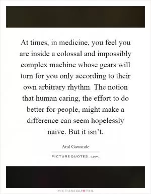 At times, in medicine, you feel you are inside a colossal and impossibly complex machine whose gears will turn for you only according to their own arbitrary rhythm. The notion that human caring, the effort to do better for people, might make a difference can seem hopelessly naive. But it isn’t Picture Quote #1