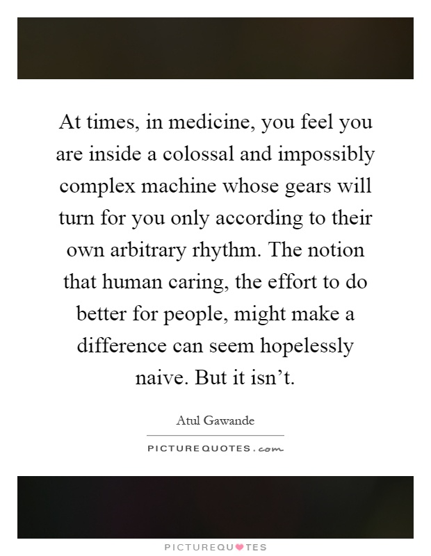 At times, in medicine, you feel you are inside a colossal and impossibly complex machine whose gears will turn for you only according to their own arbitrary rhythm. The notion that human caring, the effort to do better for people, might make a difference can seem hopelessly naive. But it isn't Picture Quote #1