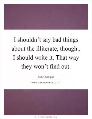 I shouldn’t say bad things about the illiterate, though.. I should write it. That way they won’t find out Picture Quote #1