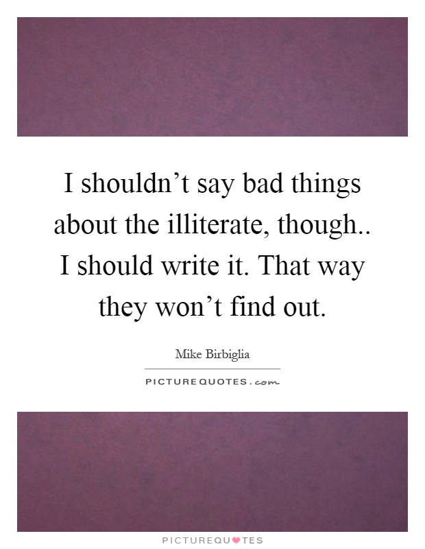 I shouldn't say bad things about the illiterate, though.. I should write it. That way they won't find out Picture Quote #1