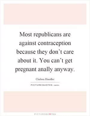Most republicans are against contraception because they don’t care about it. You can’t get pregnant anally anyway Picture Quote #1