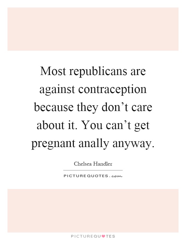 Most republicans are against contraception because they don't care about it. You can't get pregnant anally anyway Picture Quote #1