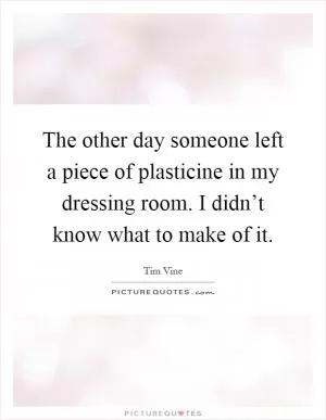 The other day someone left a piece of plasticine in my dressing room. I didn’t know what to make of it Picture Quote #1