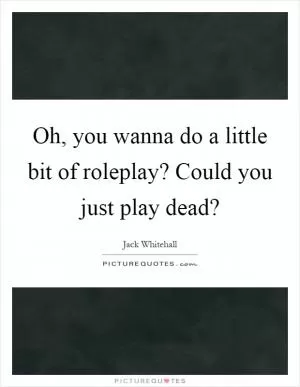 Oh, you wanna do a little bit of roleplay? Could you just play dead? Picture Quote #1