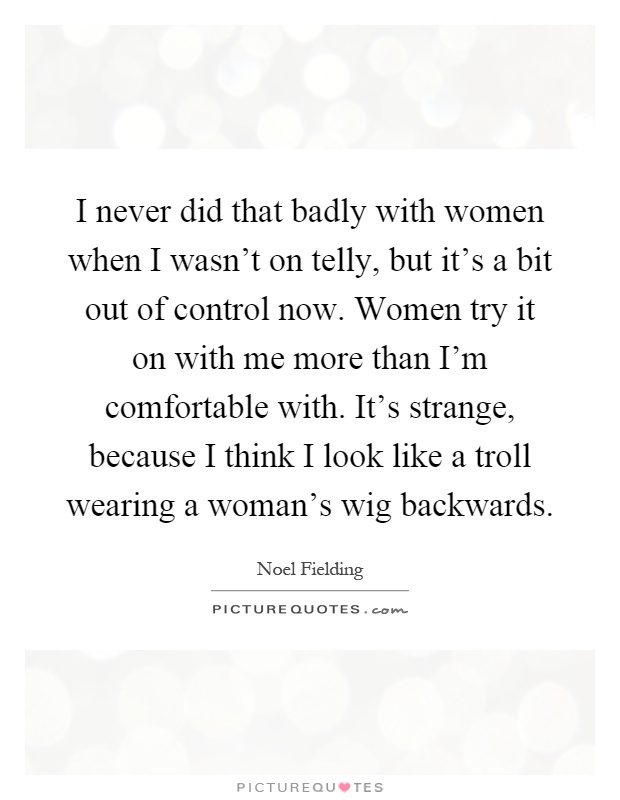 I never did that badly with women when I wasn't on telly, but it's a bit out of control now. Women try it on with me more than I'm comfortable with. It's strange, because I think I look like a troll wearing a woman's wig backwards Picture Quote #1