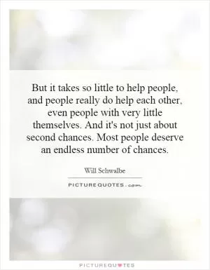 But it takes so little to help people, and people really do help each other, even people with very little themselves. And it's not just about second chances. Most people deserve an endless number of chances Picture Quote #1