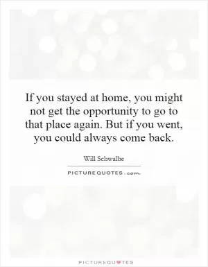 If you stayed at home, you might not get the opportunity to go to that place again. But if you went, you could always come back Picture Quote #1